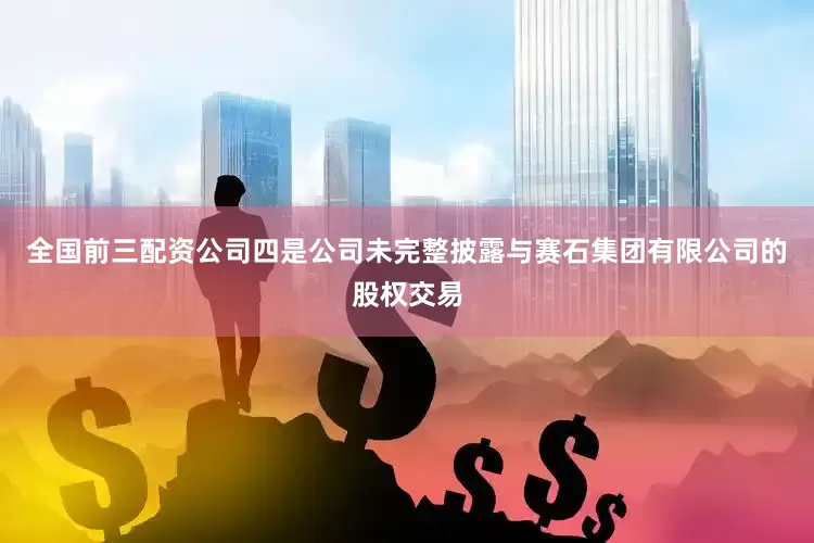 全国前三配资公司四是公司未完整披露与赛石集团有限公司的股权交易
