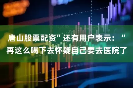 唐山股票配资”还有用户表示：“再这么喝下去怀疑自己要去医院了