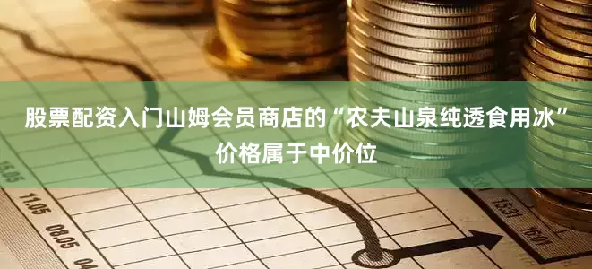 股票配资入门山姆会员商店的“农夫山泉纯透食用冰”价格属于中价位
