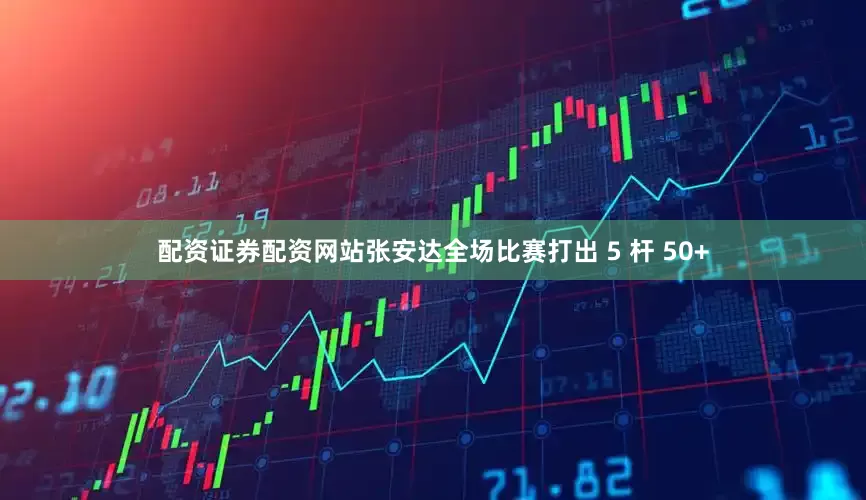 配资证券配资网站张安达全场比赛打出 5 杆 50+